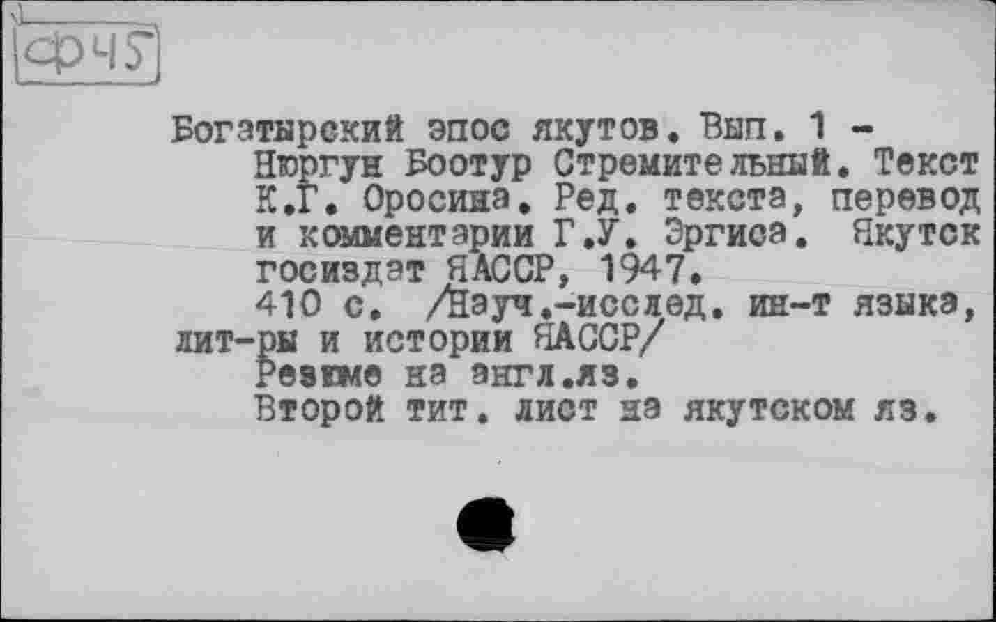 ﻿
Богатырский эпос якутов. Вып. 1 -Нюргун Боотур Стремительный. Текст К.Г. Оросина. Ред. текста, перевод и комментарии Г.У. Эргиса. Якутск Госиздат ЯАССР, 1947.
410 с. /нэуч.-исслед. ин-т языка, лит-ры и истории ЯАССР/
Резкме на энгл.яз.
Второй тит. лист на якутском яз.